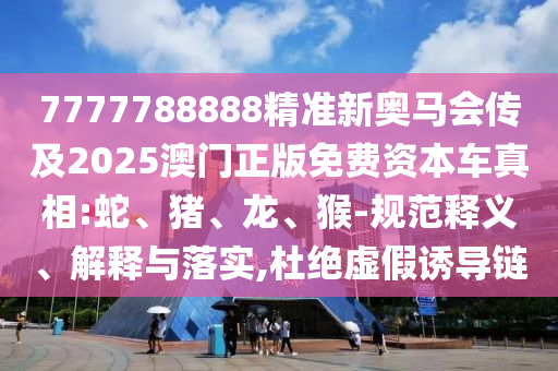 7777788888精准新奥马会传及2025澳门正版免费资本车真相:蛇、猪、龙、猴-规范释义、解释与落实,杜绝虚假诱导链